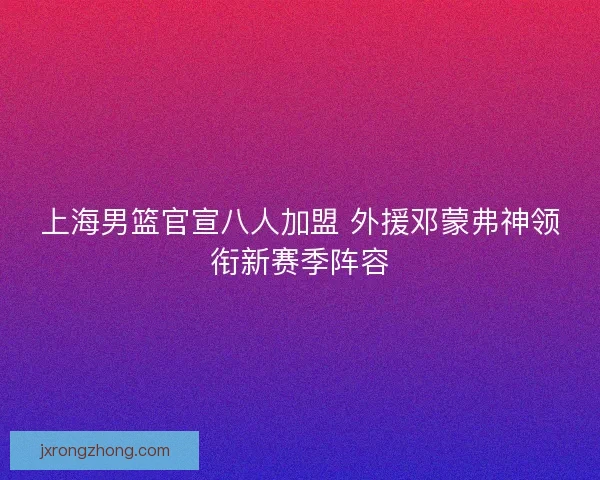 上海男篮官宣八人加盟 外援邓蒙弗神领衔新赛季阵容