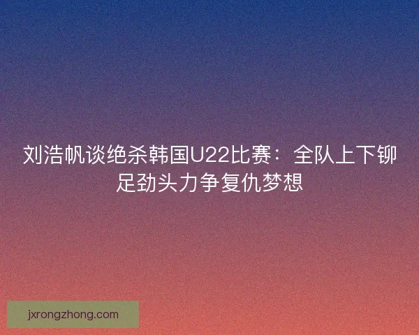 刘浩帆谈绝杀韩国U22比赛：全队上下铆足劲头力争复仇梦想