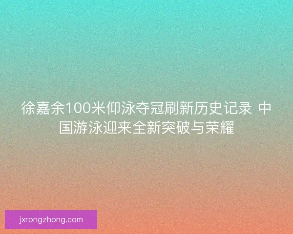 徐嘉余100米仰泳夺冠刷新历史记录 中国游泳迎来全新突破与荣耀