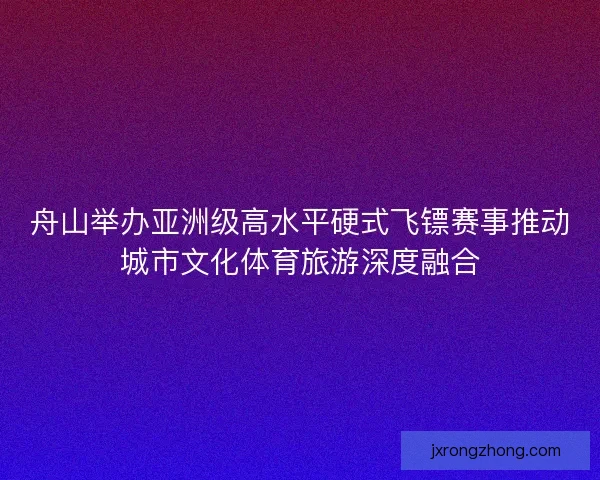 舟山举办亚洲级高水平硬式飞镖赛事推动城市文化体育旅游深度融合